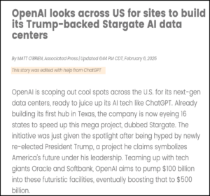an article titled "openai looks across us for sites to build its trump-backed stargate ai data centers." highlighted sentence above the article reads "this story was edited with help from chatgpt. article text reads: "openai is scoping out cool spots across the u.s. for its next-gen data centers, ready to juice up its ai tech like chatgpt. already building its first hub in texas, the company is now eyeing 16 states to speed up this mega project, dubbed stargate. the initiative was just given the spotlight after being hyped by newly re-elected president trump, a project he claims symbolizes america's future under his leadership. teaming up with tech giants oracle and softbank, openai aims to pump $100 billion into these futuristic facilities, eventually boosting that to $500 billion."